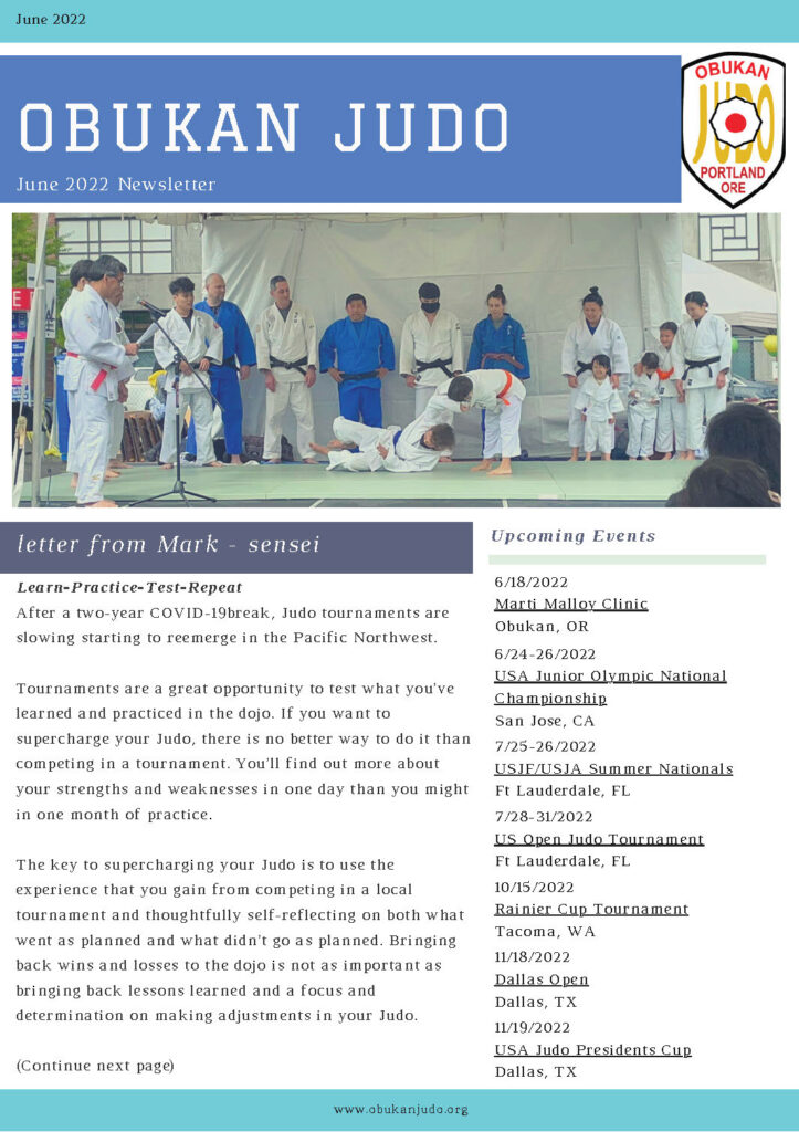 letter from Mark - sensei
June 2022
www.obukanjudo.org
Learn-Practice-Test-Repeat
After a two-year COVID-19break, Judo tournaments are
slowing starting to reemerge in the Pacific Northwest.
Tournaments are a great opportunity to test what you’ve
learned and practiced in the dojo. If you want to
supercharge your Judo, there is no better way to do it than
competing in a tournament. You’ll find out more about
your strengths and weaknesses in one day than you might
in one month of practice.
The key to supercharging your Judo is to use the
experience that you gain from competing in a local
tournament and thoughtfully self-reflecting on both what
went as planned and what didn’t go as planned. Bringing
back wins and losses to the dojo is not as important as
bringing back lessons learned and a focus and
determination on making adjustments in your Judo.
When you return to the dojo, what areas of your Judo do you want to focus on adjusting?
What experiences (both good and bad) did you gain? What corrections do you want to make?
Any Sensei that saw your matches or coached you, has ideas that can help you. Ask questions.
Own your Judo.
Return to the dojo and treat it as your Judo Laboratory. Experiment with different adjustments
to your Judo. As you make adjustments to your Judo, embrace failure. There has never been a
mad scientist that hasn’t failed! You’ll fail more often than succeed, but remember that Judo is
about the journey, not the end.
Learn-(Fail) Practice-Test-Repeat